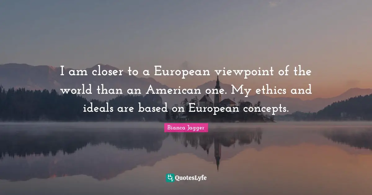 I am closer to a European viewpoint of the world than an American one. My ethics and ideals are based on European concepts.