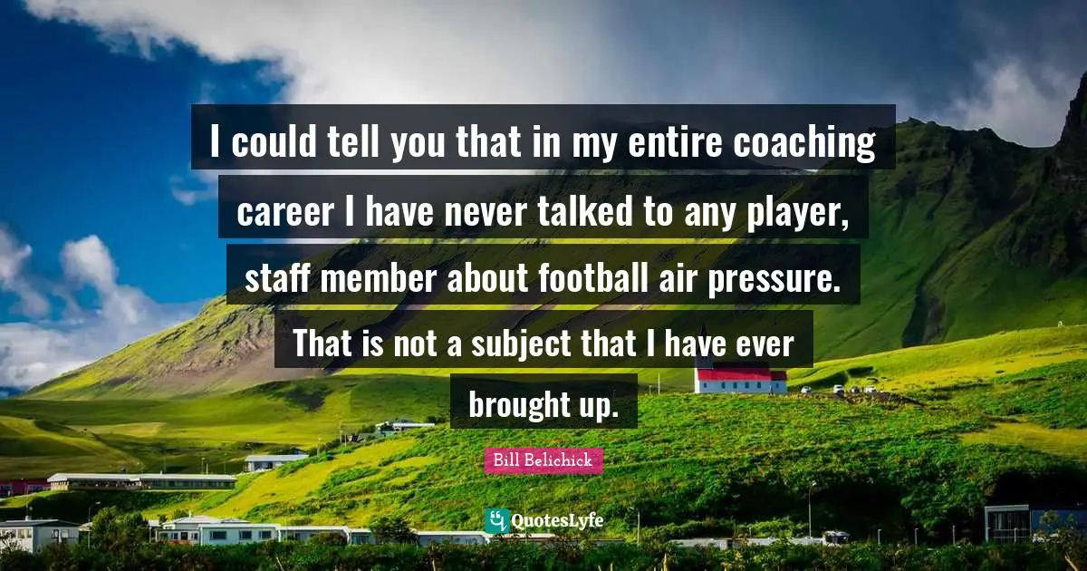 Bill Belichick Quotes: "I could tell you that in my entire coaching career I have never talked to any player, staff member about football air pressure. That is not a subject that I have ever brought up."