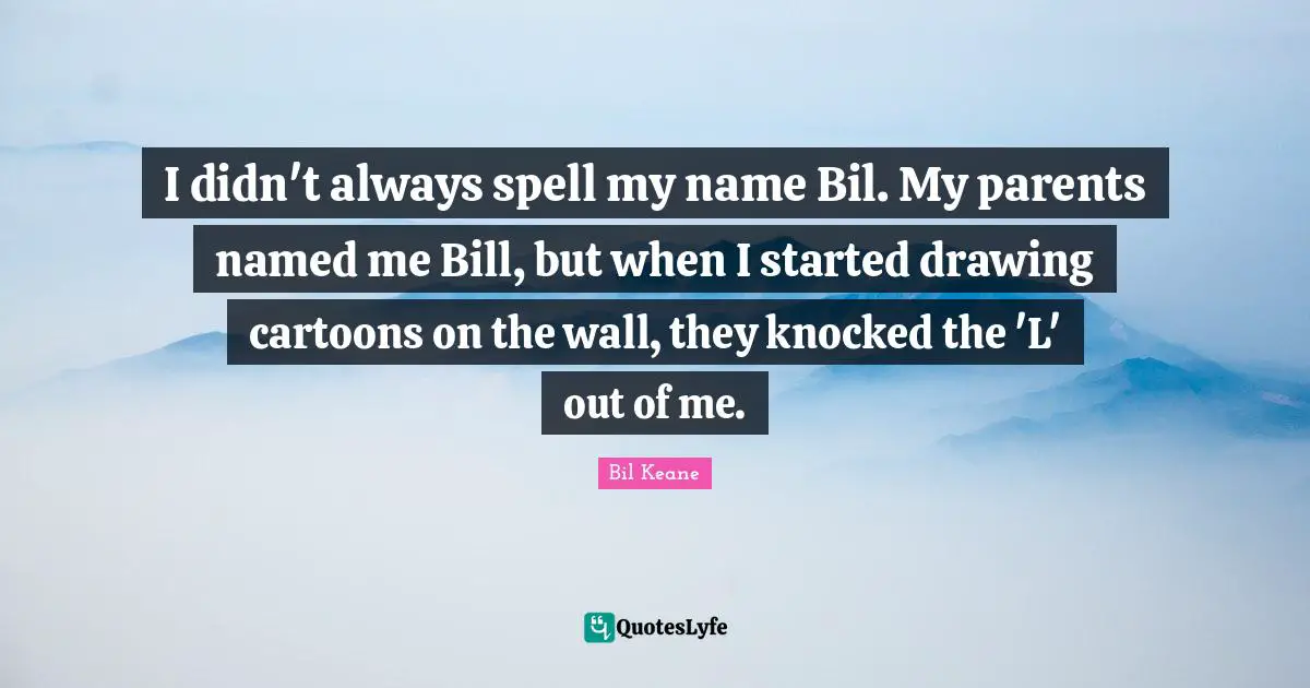 I didn't always spell my name Bil. My parents named me Bill, but when I started drawing cartoons on the wall, they knocked the 'L' out of me.