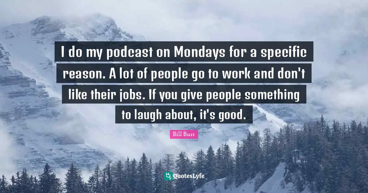 I do my podcast on Mondays for a specific reason. A lot of people go to work and don't like their jobs. If you give people something to laugh about, it's good.