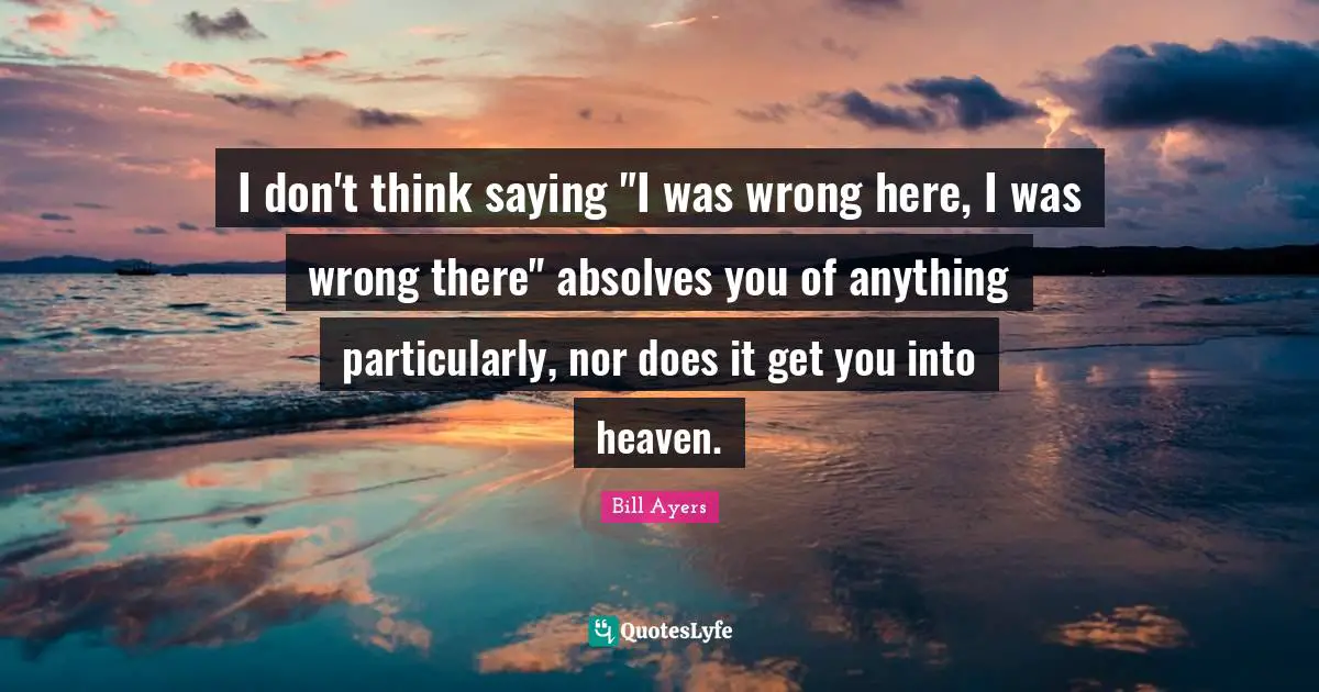 Bill Ayers Quotes: "I don't think saying "I was wrong here, I was wrong there" absolves you of anything particularly, nor does it get you into heaven."