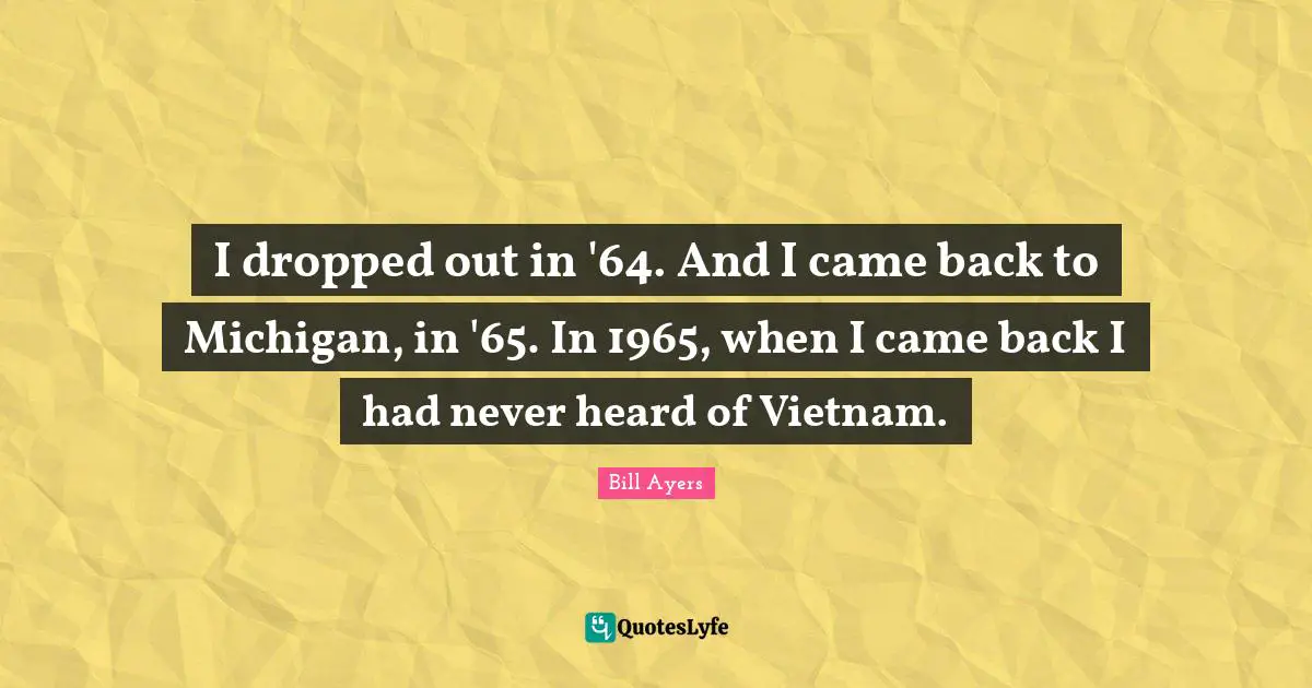 I dropped out in '64. And I came back to Michigan, in '65. In 1965, when I came back I had never heard of Vietnam.