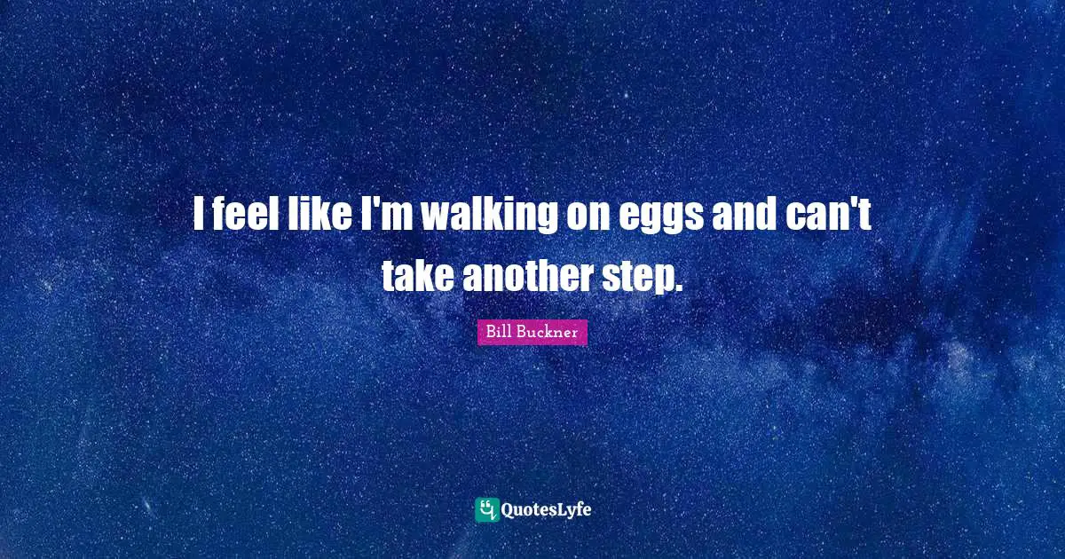 I feel like I'm walking on eggs and can't take another step.