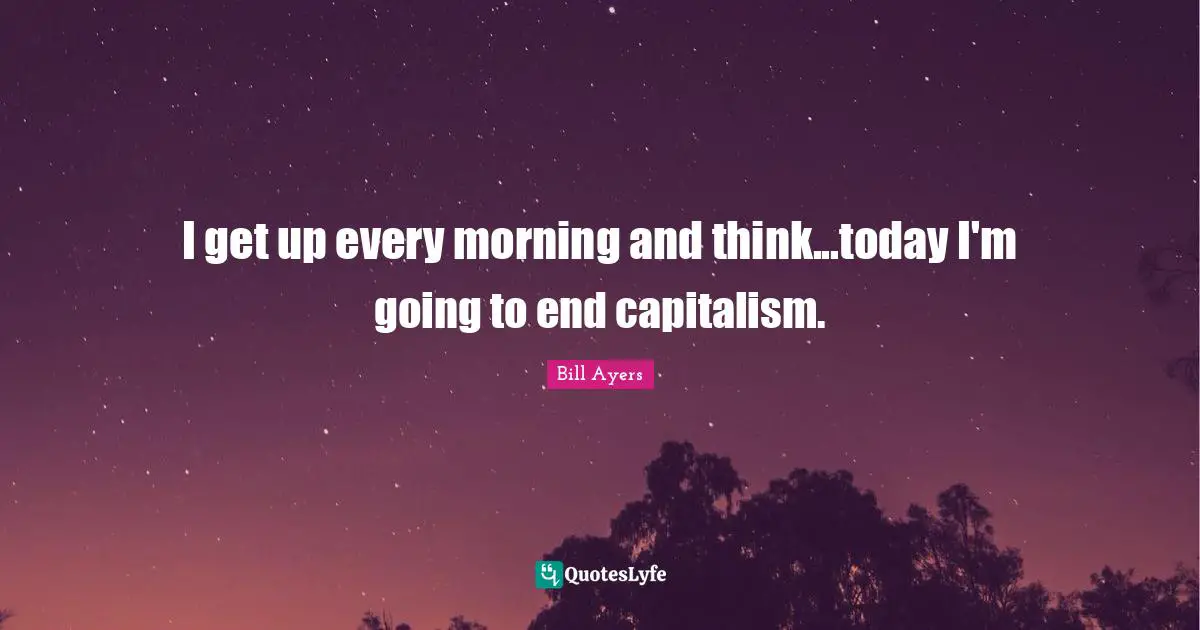 Bill Ayers Quotes: "I get up every morning and think...today I'm going to end capitalism."