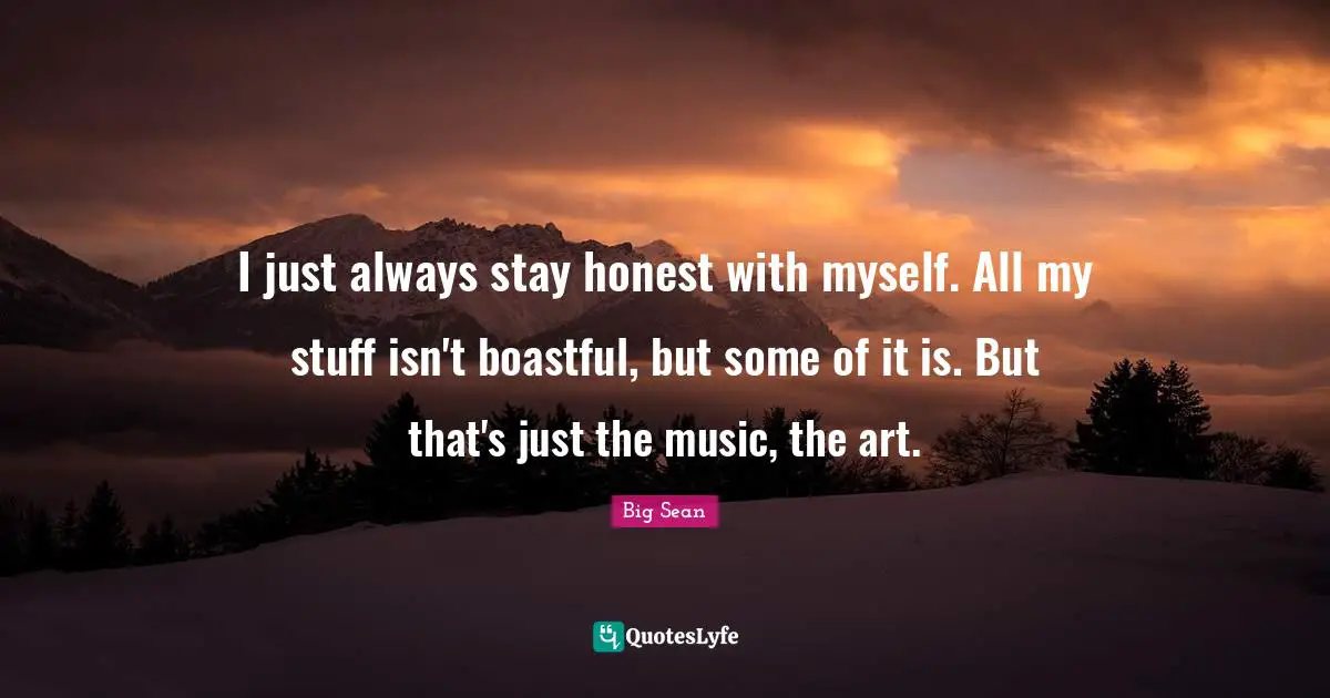 I just always stay honest with myself. All my stuff isn't boastful, but some of it is. But that's just the music, the art.