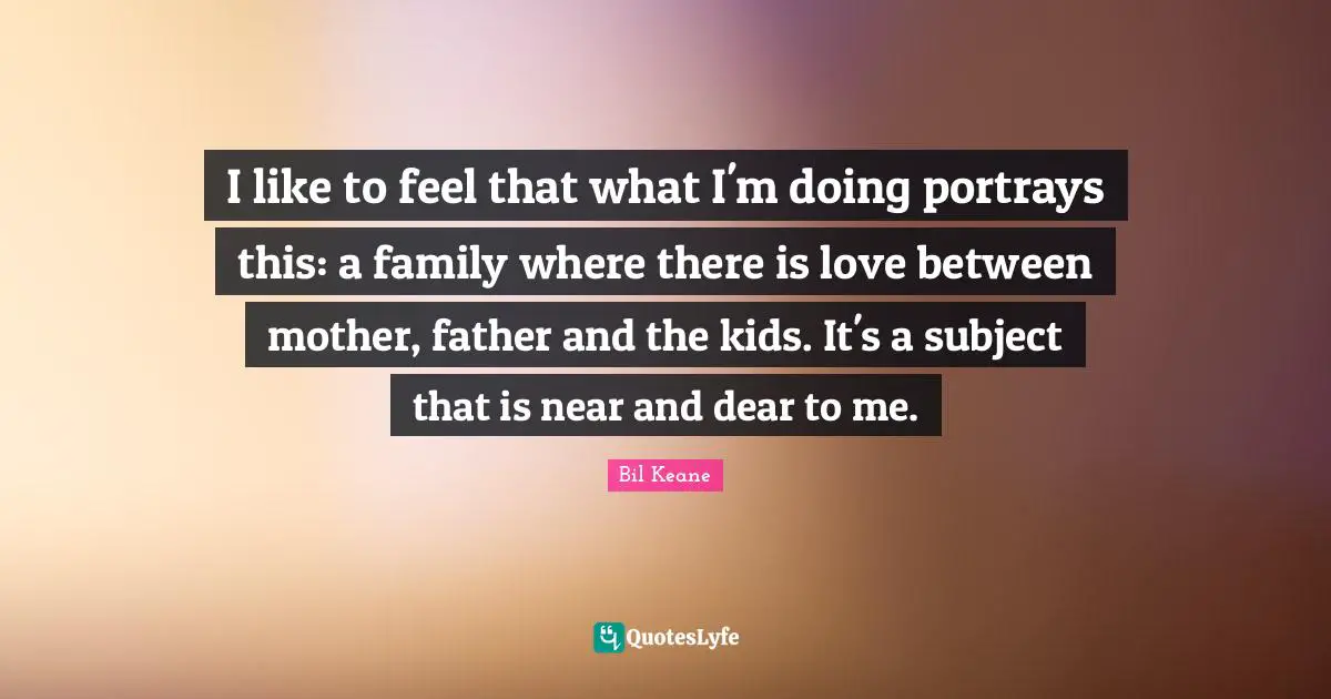 I like to feel that what I'm doing portrays this: a family where there is love between mother, father and the kids. It's a subject that is near and dear to me.