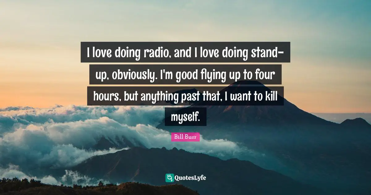 I love doing radio, and I love doing stand-up, obviously. I'm good flying up to four hours, but anything past that, I want to kill myself.