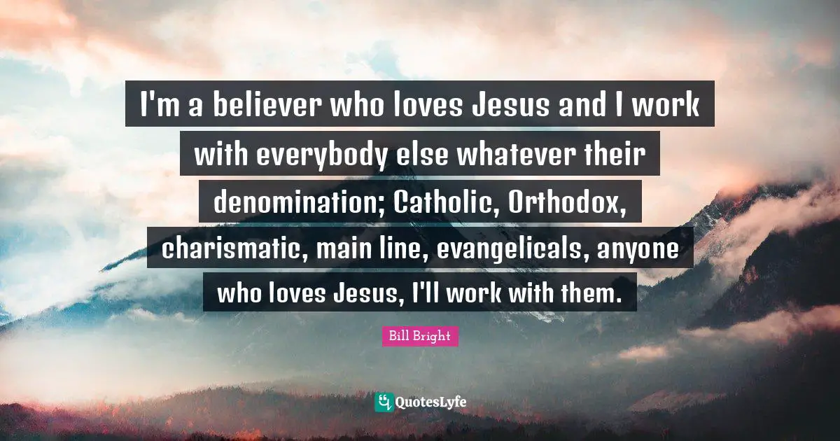 I'm a believer who loves Jesus and I work with everybody else whatever their denomination; Catholic, Orthodox, charismatic, main line, evangelicals, anyone who loves Jesus, I'll work with them.