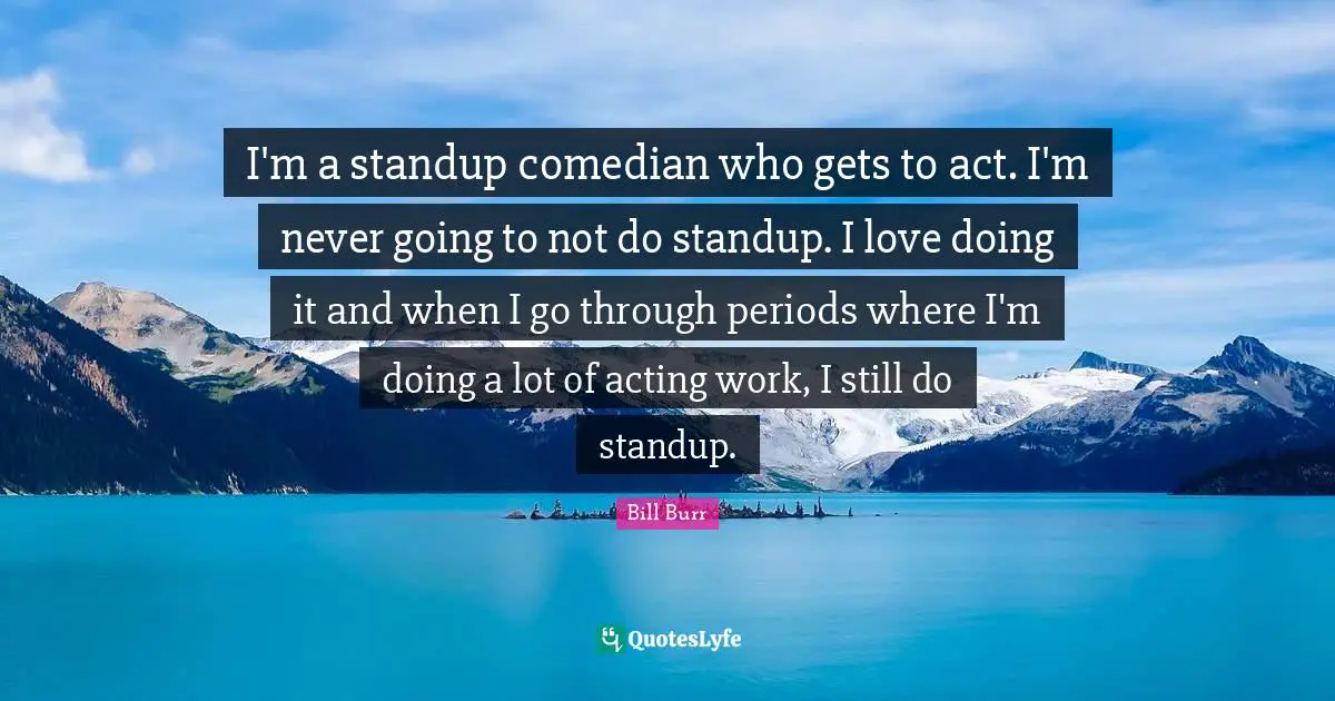 I'm a standup comedian who gets to act. I'm never going to not do standup. I love doing it and when I go through periods where I'm doing a lot of acting work, I still do standup.