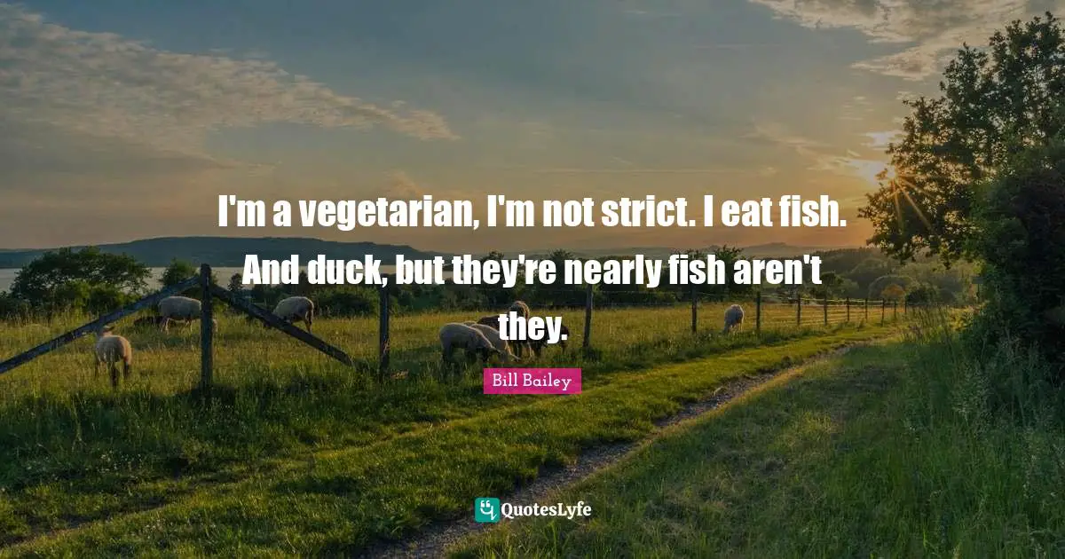 I'm a vegetarian, I'm not strict. I eat fish. And duck, but they're nearly fish aren't they.