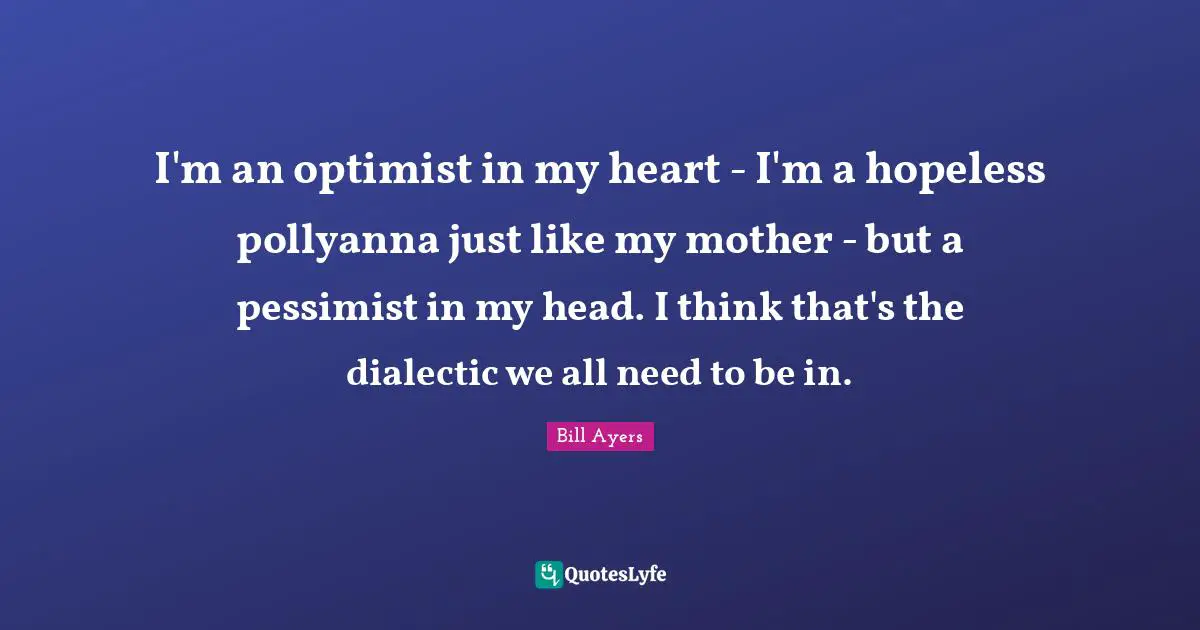 I'm an optimist in my heart - I'm a hopeless pollyanna just like my mother - but a pessimist in my head. I think that's the dialectic we all need to be in.