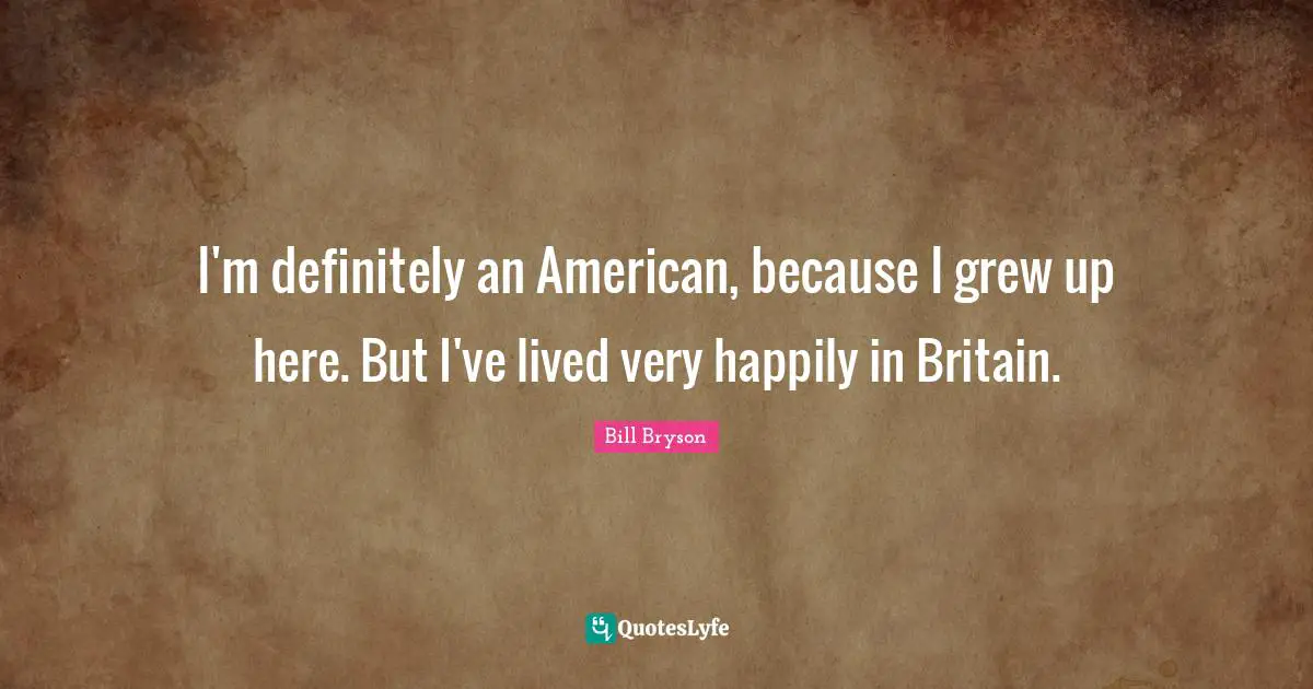 I'm definitely an American, because I grew up here. But I've lived very happily in Britain.