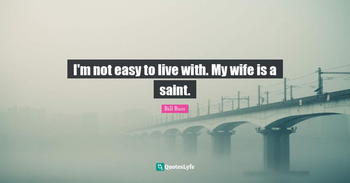 I'm not easy to live with. My wife is a saint.
