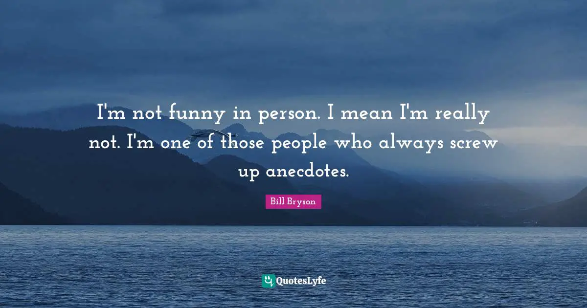 I'm not funny in person. I mean I'm really not. I'm one of those people who always screw up anecdotes.