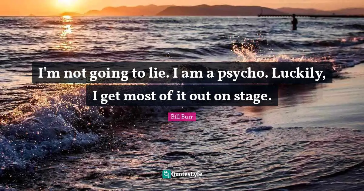 I'm not going to lie. I am a psycho. Luckily, I get most of it out on stage.