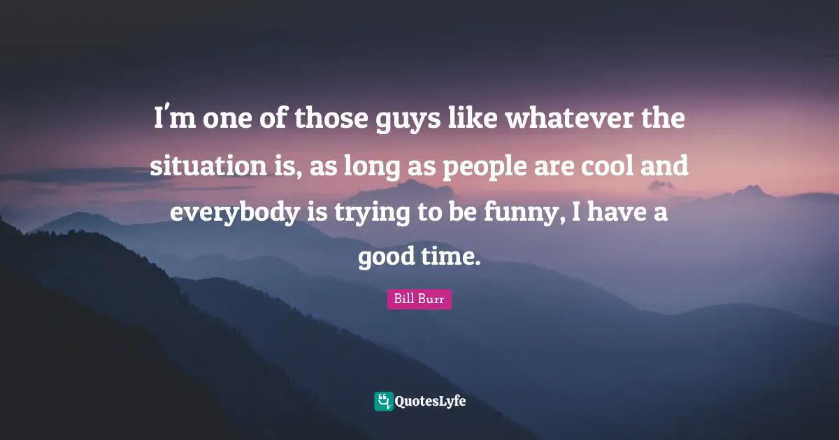 I'm one of those guys like whatever the situation is, as long as people are cool and everybody is trying to be funny, I have a good time.