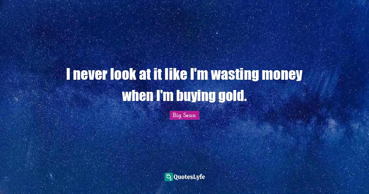 I never look at it like I'm wasting money when I'm buying gold.