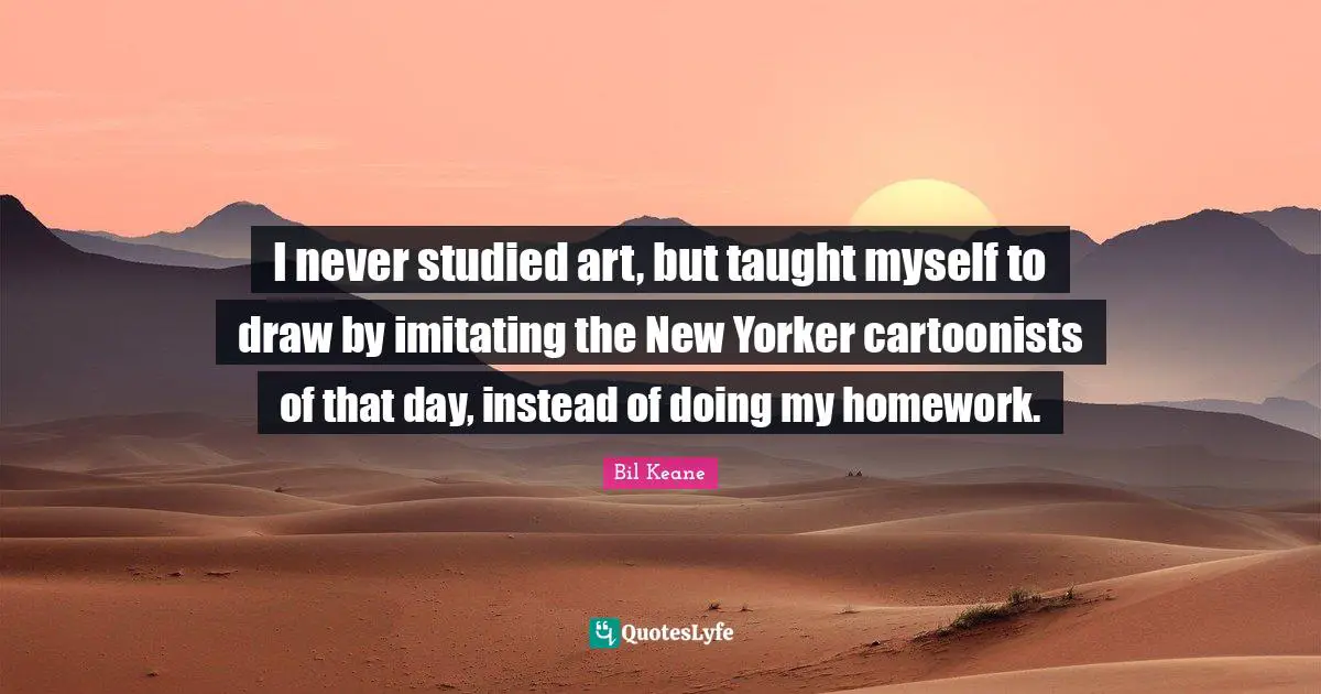 I never studied art, but taught myself to draw by imitating the New Yorker cartoonists of that day, instead of doing my homework.