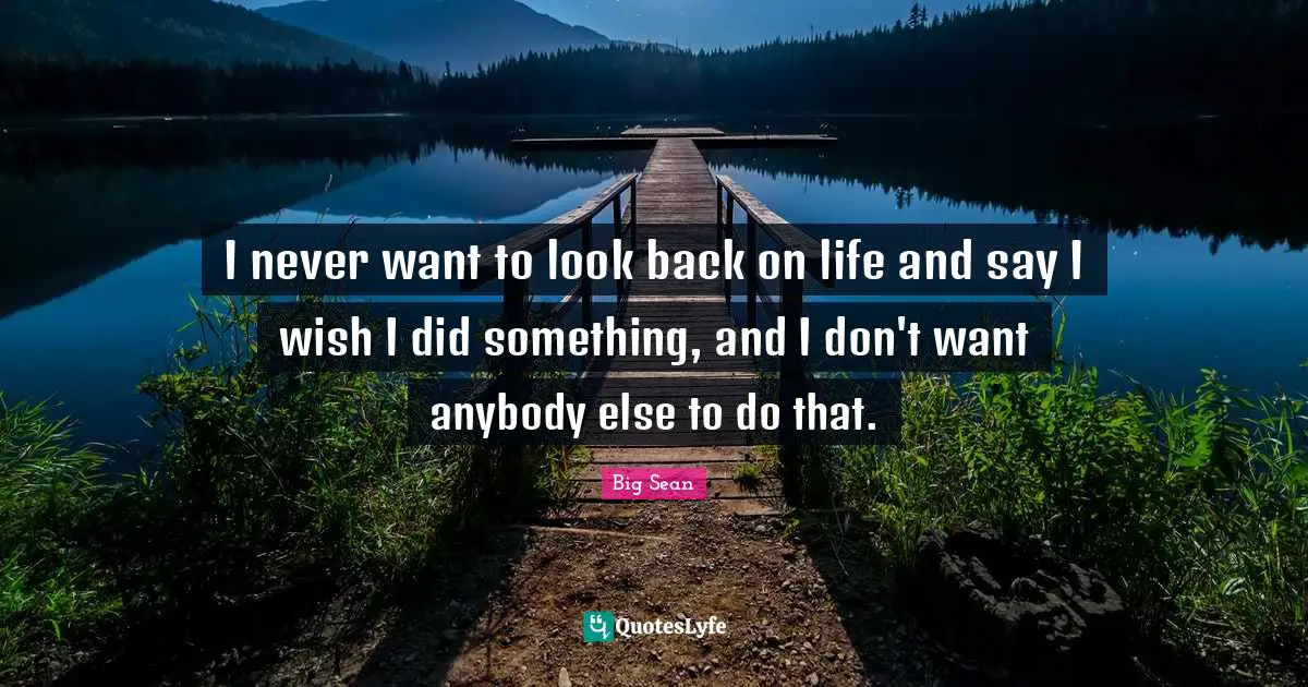 I never want to look back on life and say I wish I did something, and I don't want anybody else to do that.