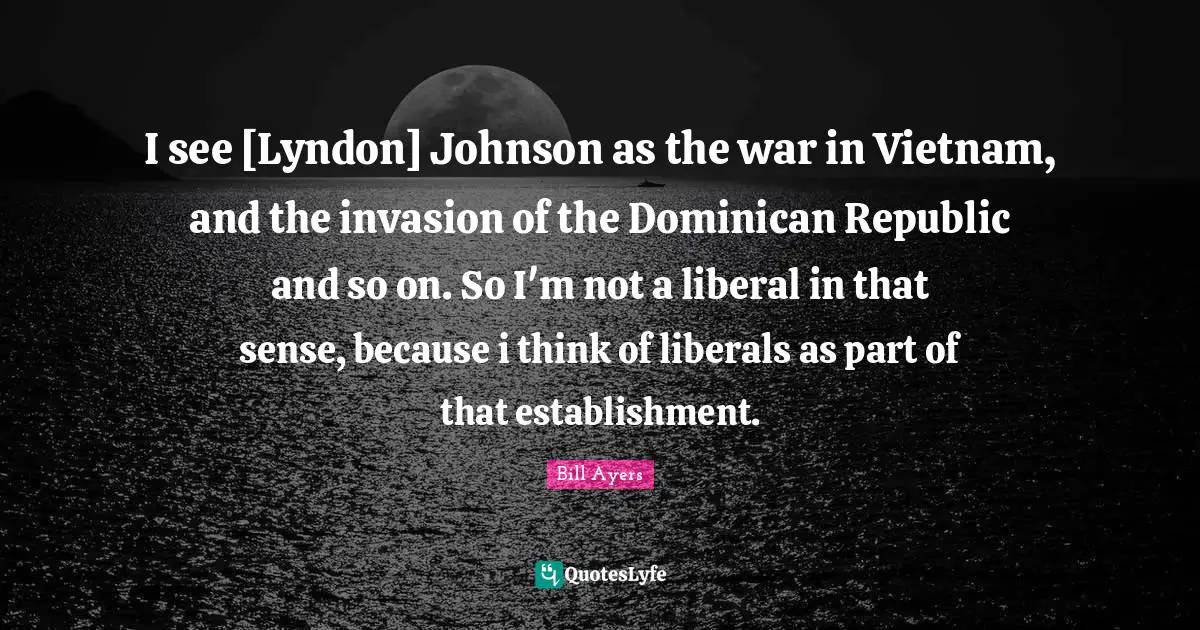 I see [Lyndon] Johnson as the war in Vietnam, and the invasion of the Dominican Republic and so on. So I'm not a liberal in that sense, because i think of liberals as part of that establishment.