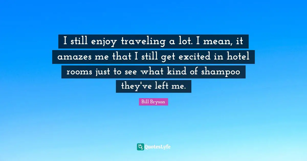 I still enjoy traveling a lot. I mean, it amazes me that I still get excited in hotel rooms just to see what kind of shampoo they've left me.