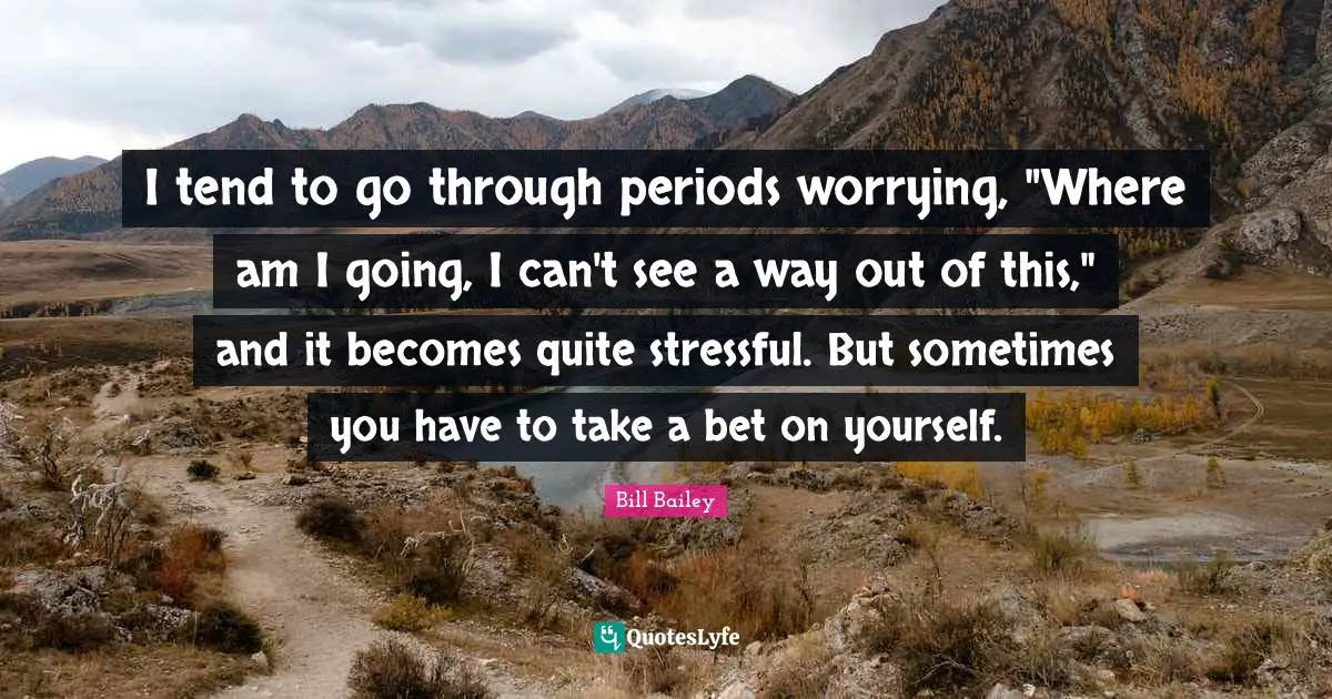 I tend to go through periods worrying, "Where am I going, I can't see a way out of this," and it becomes quite stressful. But sometimes you have to take a bet on yourself.
