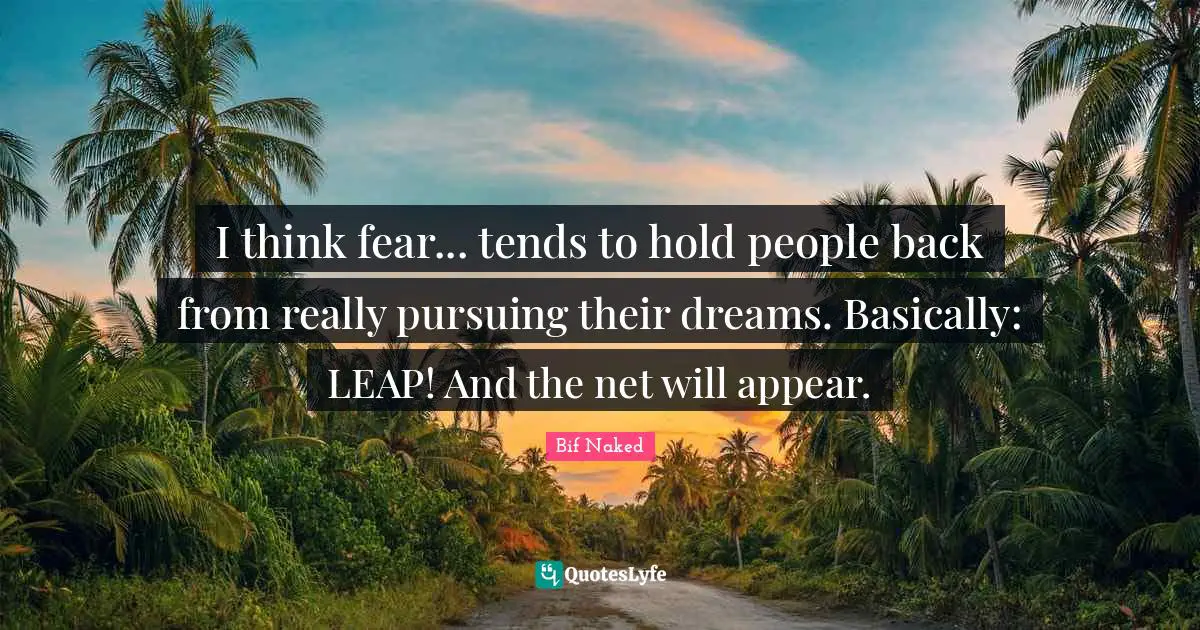 I think fear... tends to hold people back from really pursuing their dreams. Basically: LEAP! And the net will appear.