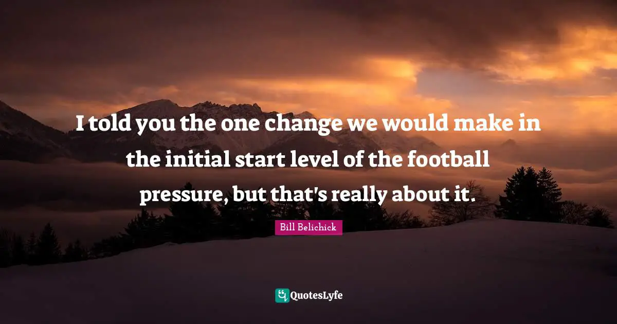 Bill Belichick Quotes: "I told you the one change we would make in the initial start level of the football pressure, but that's really about it."