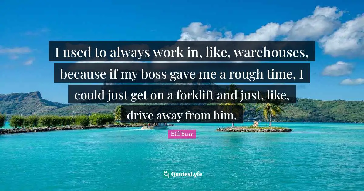 I used to always work in, like, warehouses, because if my boss gave me a rough time, I could just get on a forklift and just, like, drive away from him.