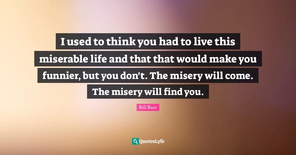 I used to think you had to live this miserable life and that that would make you funnier, but you don't. The misery will come. The misery will find you.
