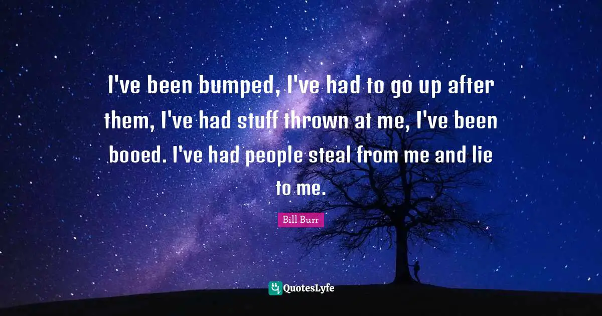 I've been bumped, I've had to go up after them, I've had stuff thrown at me, I've been booed. I've had people steal from me and lie to me.