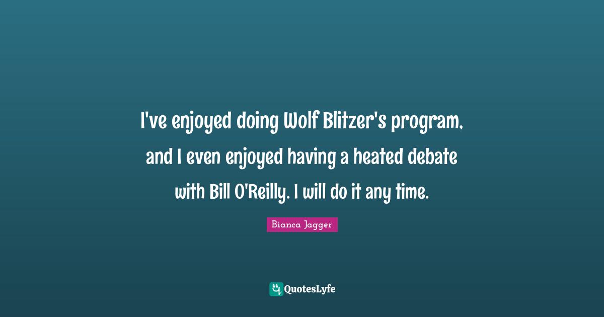 I've enjoyed doing Wolf Blitzer's program, and I even enjoyed having a heated debate with Bill O'Reilly. I will do it any time.