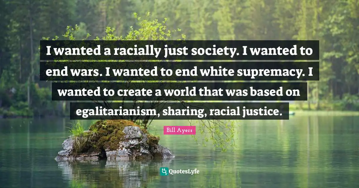 Bill Ayers Quotes: "I wanted a racially just society. I wanted to end wars. I wanted to end white supremacy. I wanted to create a world that was based on egalitarianism, sharing, racial justice."