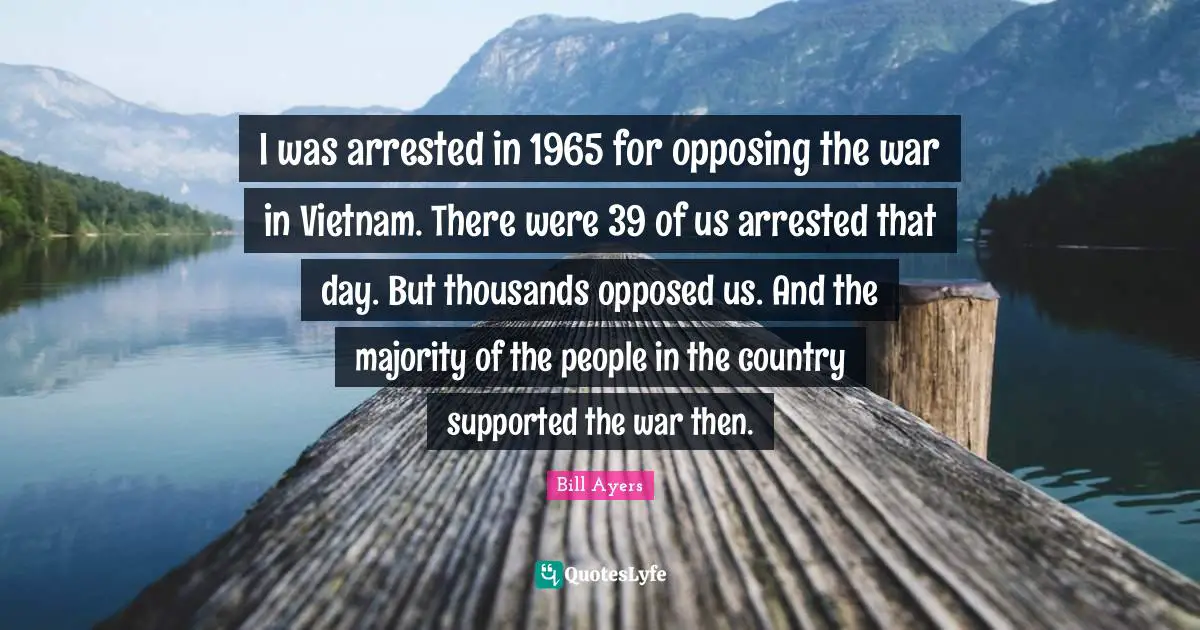 Bill Ayers Quotes: "I was arrested in 1965 for opposing the war in Vietnam. There were 39 of us arrested that day. But thousands opposed us. And the majority of the people in the country supported the war then."