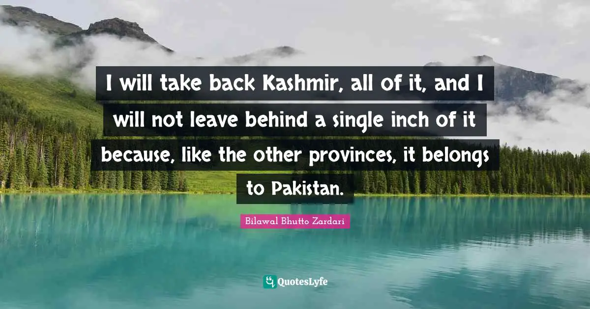 I will take back Kashmir, all of it, and I will not leave behind a single inch of it because, like the other provinces, it belongs to Pakistan.