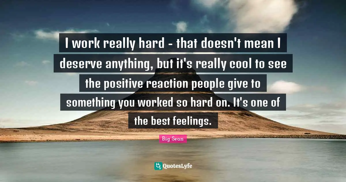 I work really hard - that doesn't mean I deserve anything, but it's really cool to see the positive reaction people give to something you worked so hard on. It's one of the best feelings.