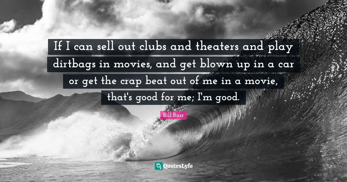 If I can sell out clubs and theaters and play dirtbags in movies, and get blown up in a car or get the crap beat out of me in a movie, that's good for me; I'm good.