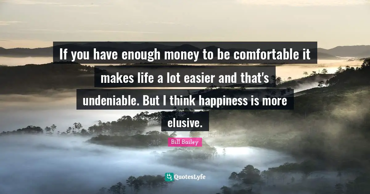 If you have enough money to be comfortable it makes life a lot easier and that's undeniable. But I think happiness is more elusive.