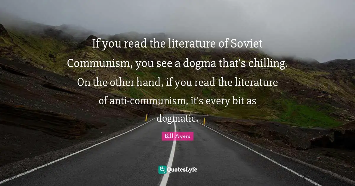 Bill Ayers Quotes: "If you read the literature of Soviet Communism, you see a dogma that's chilling. On the other hand, if you read the literature of anti-communism, it's every bit as dogmatic."