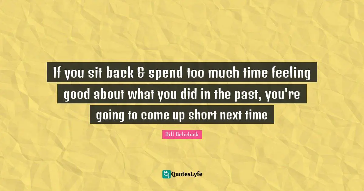 Bill Belichick Quotes: If you sit back & spend too much time feeling good about what you did in the past, you're going to come up short next time