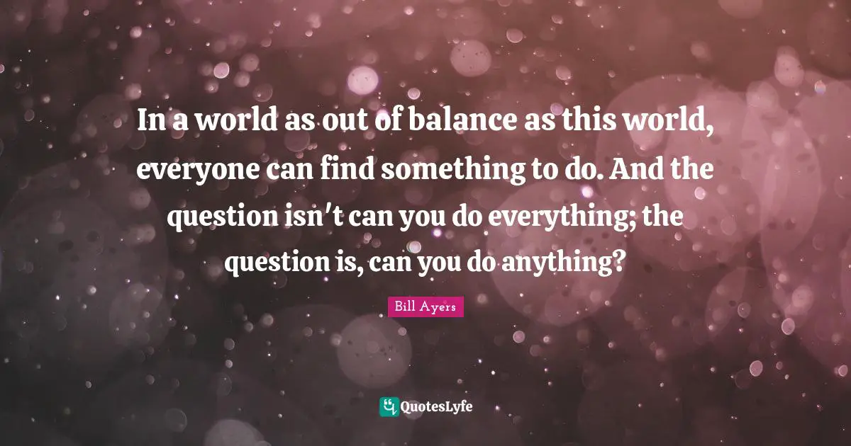 Bill Ayers Quotes: "In a world as out of balance as this world, everyone can find something to do. And the question isn't can you do everything; the question is, can you do anything?"