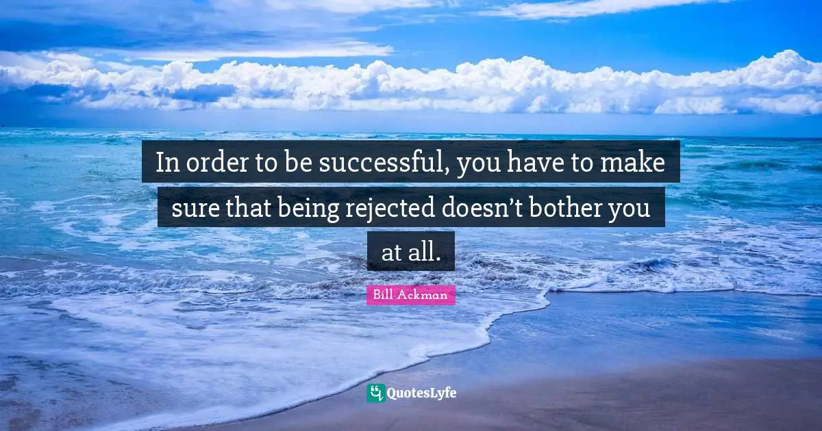 In order to be successful, you have to make sure that being rejected doesn’t bother you at all.