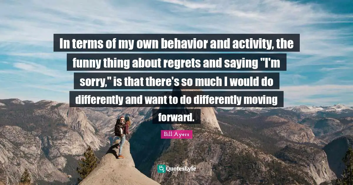 Bill Ayers Quotes: "In terms of my own behavior and activity, the funny thing about regrets and saying "I'm sorry," is that there's so much I would do differently and want to do differently moving forward."