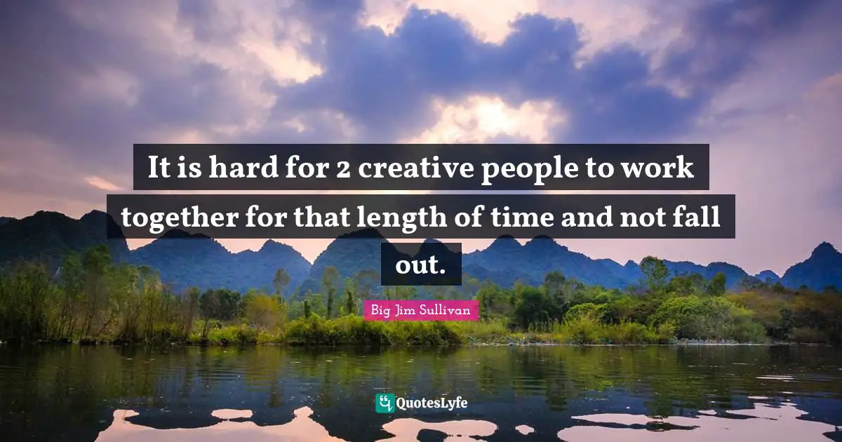 It is hard for 2 creative people to work together for that length of time and not fall out.