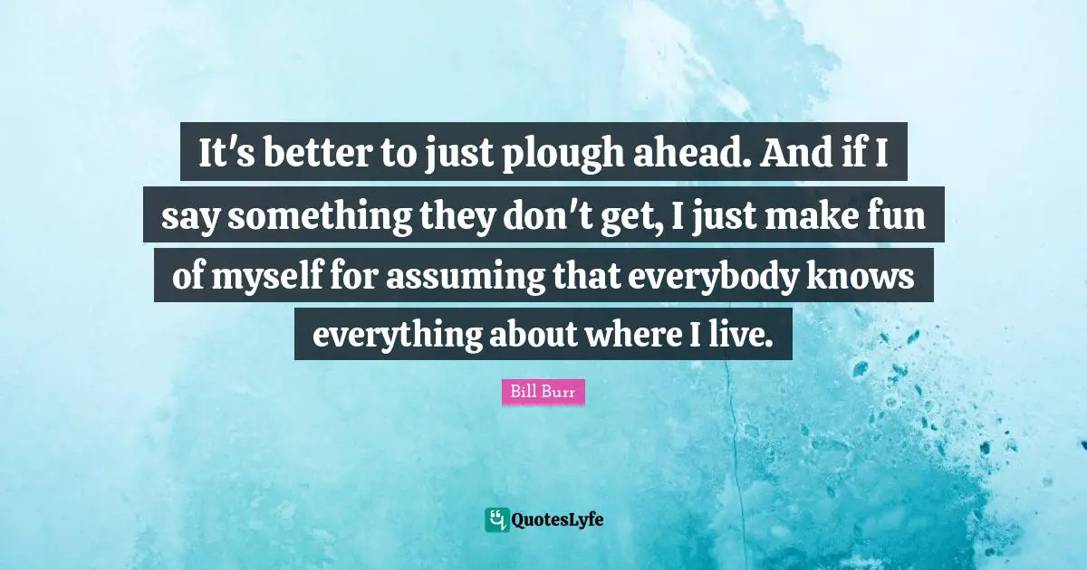 It's better to just plough ahead. And if I say something they don't get, I just make fun of myself for assuming that everybody knows everything about where I live.
