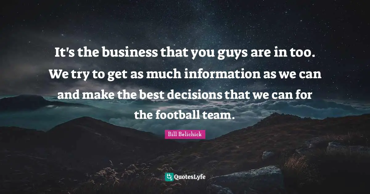 Bill Belichick Quotes: "It's the business that you guys are in too. We try to get as much information as we can and make the best decisions that we can for the football team."