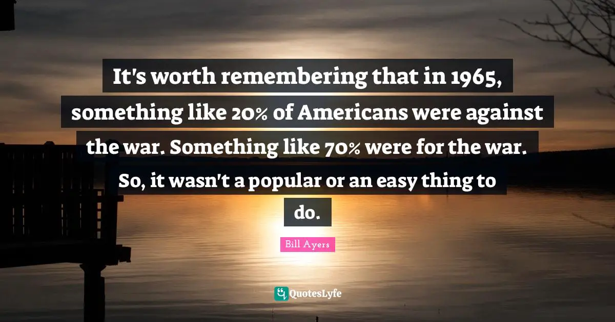 Bill Ayers Quotes: "It's worth remembering that in 1965, something like 20% of Americans were against the war. Something like 70% were for the war. So, it wasn't a popular or an easy thing to do."