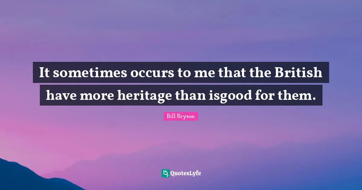 It sometimes occurs to me that the British have more heritage than isgood for them.