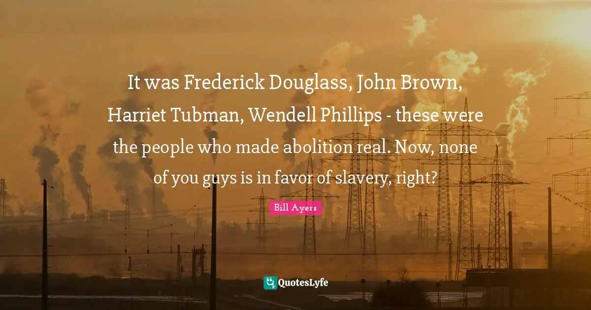 It was Frederick Douglass, John Brown, Harriet Tubman, Wendell Phillips - these were the people who made abolition real. Now, none of you guys is in favor of slavery, right?