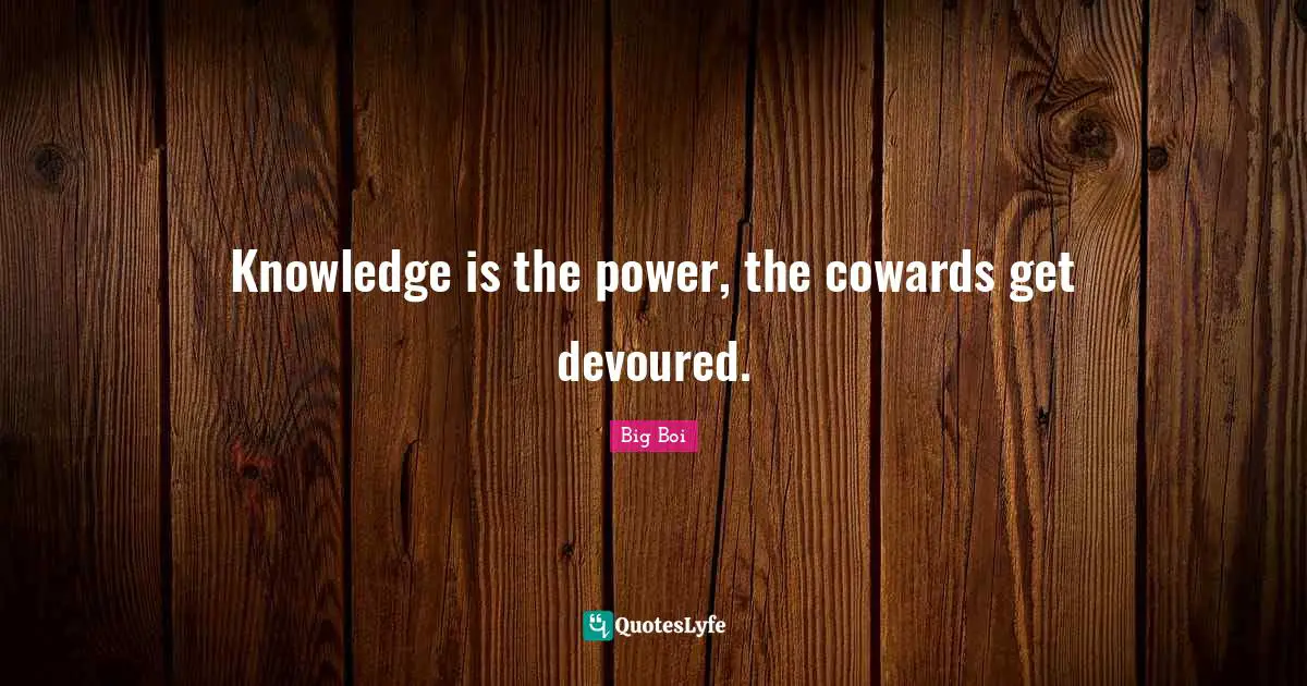 Knowledge is the power, the cowards get devoured.